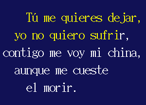 T11 me quieres dejar,
yo no quiero sufrir,
contigo me voy mi China,
aunque me cueste

el morir.