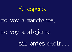 Me espero,

no voy a marcharme,

no voy a alejarme

sin antes decir...