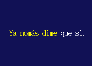 Ya nomas dime que Si.