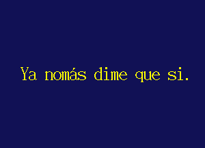 Ya nomas dime que Si.