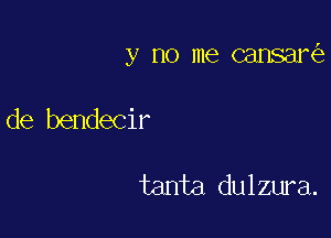 y no me cansani)

de bendecir

tanta dulzura.