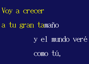 Voy a crecer

a tu gran tama o

y el mundo ver

como t0,