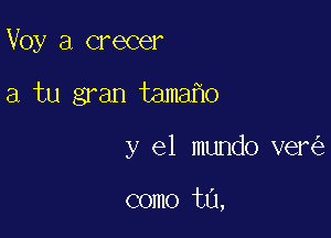 Voy a crecer

a tu gran tama o

y el mundo ver

como t0,