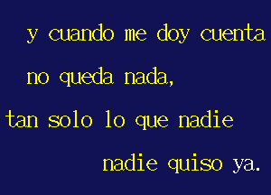 y cuando me doy cuenta

no queda nada,

tan solo lo que nadie

nadie quiso ya.