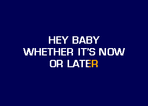 HEY BABY
WHETHER IT'S NOW

OR LATER