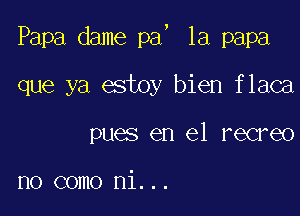 J

Papa dame pa 1a papa

que ya estoy bien flaca

pues en el recreo

no como ni...