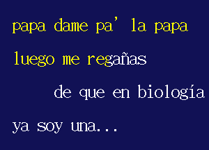 !

papa dame pa 1a papa

luego me rega as

de que en biologia

ya soy una. . .