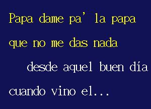 5

Papa dame pa 1a papa

que no me das nada

desde aquel buen dia

cuando vino el...