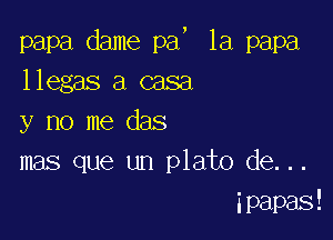 5

la papa

papa dame pa
llegas a casa

y no me das
mas que un plato de...
ipapas!