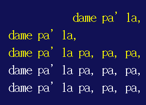 dame pa, la,
dame pa, la,
, 1a pa, pa, pa,
la pa, pa, pa,
la pa, pa, pa,

dame pa
dame pa
dame pa

,

I