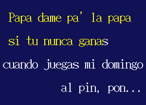 J

Papa dame pa 1a papa

Si tu nunca ganas

cuando juegas mi domingo

a1 pin, pon...