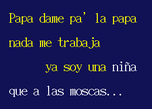 5

Papa dame pa 1a papa

nada me trabaja

ya soy una ni a

que a las moscas...