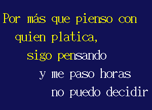 Por mas que pienso con
quien platica,

sigo pensando
y me paso horas
no puedo decidir