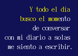 Y todo el dia
busco e1 momento

de conversar
con mi diario a solas
me siento a escribir.