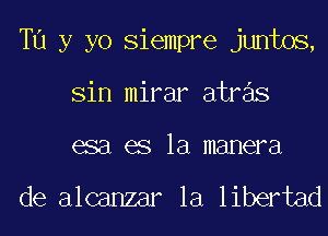 Tu y yo Siempre juntos,
Sin mirar atras
esa es la manera

de alcanzar la libertad