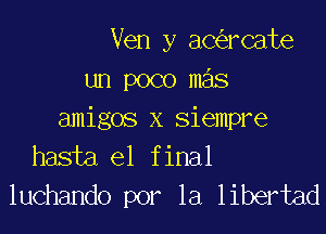 Ven y ac rcate
un poco mas

amigos x siempre
hasta el final
luchando por la libertad