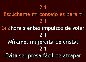 2 1
Escdchame mi consejo es para ti
2 1
Si ahora sientes impulsos de volar
2 1
Mframe, mujercita de cristal
2 1
Evita ser presa faicil de atrapar