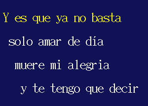 Y es que ya no basta
solo amar de dia

muere mi alegria

y te tengo que decir