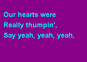 Our hearts were
Really thumpin',

Say yeah, yeah, yeah,