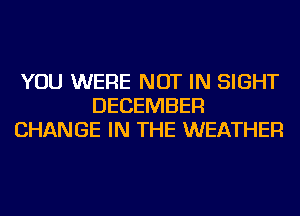 YOU WERE NOT IN SIGHT
DECEMBER
CHANGE IN THE WEATHER