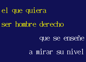 el que quiera

ser hombre derecho
que se ense e

a mirar su nivel