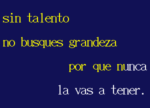 sin talento

no busques grandeza

PO? que HUIICEI

la vas a tener.