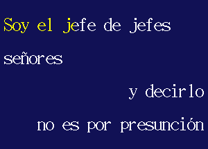 Soy e1 jefe de jefes

se ores
y decirlo

no es por presunciOn