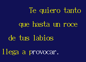 Te quiero tanto

que hasta un roce
de tus labios

llega a provocar.