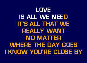 LOVE
IS ALL WE NEED
IT'S ALL THAT WE
REALLY WANT
NO MATTER
WHERE THE DAY GOES
I KNOW YOU'RE CLOSE BY