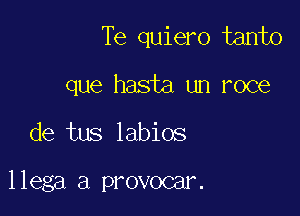 Te quiero tanto

que hasta un roce
de tus labios

llega a provocar.