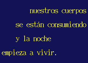 nuestros cuerpos

se estan consumiendo

y la noche

empieza a vivir.