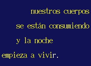 nuestros cuerpos

se estan consumiendo

y la noche

empieza a vivir.