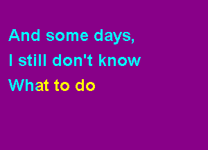 And some days,
I still don't know

What to do