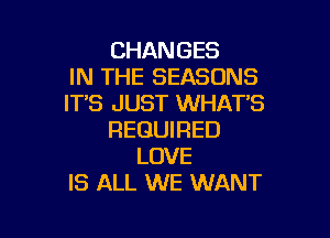 CHANGES
IN THE SEASONS
IT'S JUST WHAT'S

REQUIRED
LOVE
IS ALL WE WANT