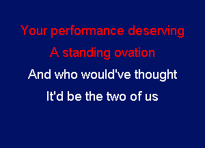 And who would've thought
It'd be the two of us