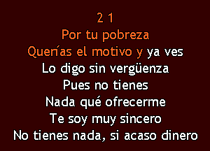 2 1
Por tu pobreza
Quen'as el motivo y ya ves

Lo digo sin verg'Lienza
Pues no tienes

Nada qw ofrecerme

Te soy muy sincero
No tienes nada, si acaso dinero