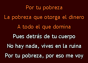 Por tu pobreza
La pobreza que otorga el dinero
A todo el que domina
Pues detrais de tu cuerpo
No hay nada, vives en la ruina

Por tu pobreza, por eso me voy