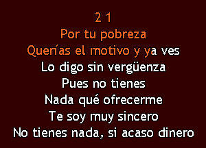 2 1
Por tu pobreza
Quen'as el motivo y ya ves

Lo digo sin verg'Lienza
Pues no tienes

Nada qw ofrecerme

Te soy muy sincero
No tienes nada, si acaso dinero