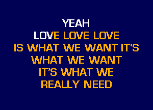 YEAH
LOVE LOVE LOVE
IS WHAT WE WANT IT'S
WHAT WE WANT
IT'S WHAT WE
REALLY NEED