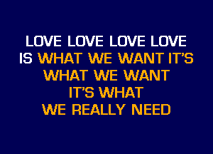LOVE LOVE LOVE LOVE
IS WHAT WE WANT IT'S
WHAT WE WANT
IT'S WHAT
WE REALLY NEED