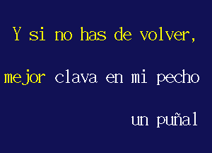 Y Si no has de volver,

mejor Clava en mi pecho

un puhal