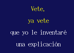 Vete,

ya vete

que yo 1e inventar

una explicacibn