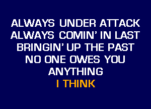 ALWAYS UNDER ATTACK
ALWAYS COMIN' IN LAST
BRINGIN' UP THE PAST
NO ONE OWES YOU
ANYTHING
I THINK