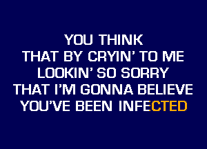 YOU THINK
THAT BY CRYIN' TO ME
LUDKIN' SO SORRY
THAT I'M GONNA BELIEVE
YOU'VE BEEN INFECTED