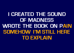 I CREATED THE SOUND
OF MADNESS
WROTE THE BOOK ON PAIN
SOMEHOW I'M STILL HERE
TO EXPLAIN