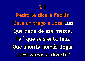 2 1
Pedro le dice a Fabiain
Dale un trago a Jos(e Luis
Que beba de ese mezcal
Pa ' que se sienta feliz
Que ahorita nomzis llegar

..Nos vamos a divertir l