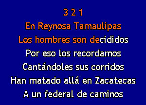 3 2 1
En Reynosa Tamaulipas
Los hombres son decididos
Por eso los recordamos
Canta'mdoles sus corridos
Han matado allai en Zacatecas
A un federal de caminos