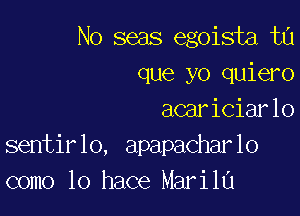 No seas egoista ta
que yo quiero

acariciarlo
sentirlo, apapacharlo
como lo hace Marila