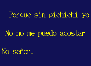 Porque sin pichichi yo

No no me puedo acostar

No sehor.