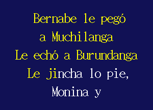 Bernabe le pego
a Muchilanga

Le echo a Burundanga
Le jincha lo pie,
Monina y